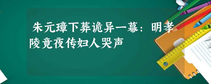 朱元璋下葬诡异一幕:明孝陵竟夜传妇人哭声 朱元璋下葬诡异一幕:明孝陵竟夜传妇人哭声