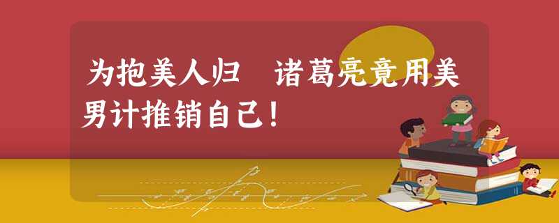 为抱美人归 诸葛亮竟用美男计推销自己! 为抱美人归 诸葛亮竟用美男计推销自己!
