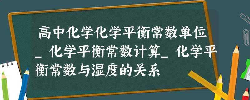 高中化学化学平衡常数单位_化学平衡常数计算_化学平衡常数与湿度的关系 高中化学化学平衡常数单位_化学平衡常数计算_化学平衡常数与湿度的关系