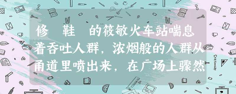 修 鞋 的筱敏火车站喘息着吞吐人群,浓烟般的人群从甬道里喷出来,在广场上骤然散开。他便是一星尘末,随着气流的裹挟,被喷吐到城里来了 修 鞋 的筱敏火车站喘息着吞吐人群,浓烟般的人群从甬道里喷出来,在广场上骤然散开。他便是一星尘末,随着气流的裹挟,被喷吐到城里来了