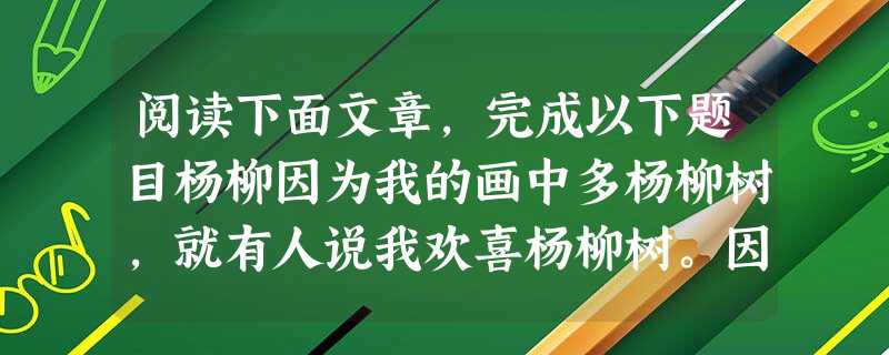 阅读下面文章,完成以下题目杨柳因为我的画中多杨柳树,就有人说我欢喜杨柳树。因为有人说我欢喜柳树,我似觉自己真与杨柳树有缘。但我也曾问心,为甚么欢喜杨柳树?到底与 阅读下面文章,完成以下题目杨柳因为我的画中多杨柳树,就有人说我欢喜杨柳树。因为有人说我欢喜柳树,我似觉自己真与杨柳树有缘。但我也曾问心,为甚么欢喜杨柳树?到底与