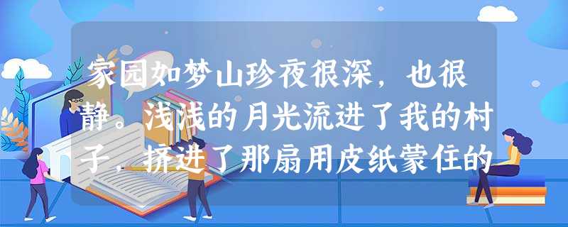 家园如梦山珍夜很深,也很静。浅浅的月光流进了我的村子,挤进了那扇用皮纸蒙住的三字窗。风轻轻地梳理着窗外还略单薄的树枝 家园如梦山珍夜很深,也很静。浅浅的月光流进了我的村子,挤进了那扇用皮纸蒙住的三字窗。风轻轻地梳理着窗外还略单薄的树枝