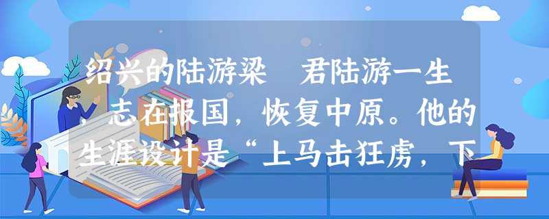 绍兴的陆游梁 君陆游一生,志在报国,恢复中原。他的生涯设计是“上马击狂虏,下马草军书”,非以诗词为旨。可惜,那个扭曲的时代给中华民 绍兴的陆游梁 君陆游一生,志在报国,恢复中原。他的生涯设计是“上马击狂虏,下马草军书”,非以诗词为旨。可惜,那个扭曲的时代给中华民