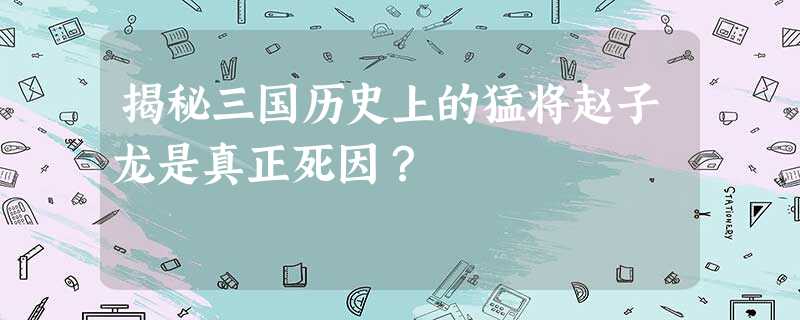 揭秘三国历史上的猛将赵子龙是真正死因? 揭秘三国历史上的猛将赵子龙是真正死因?