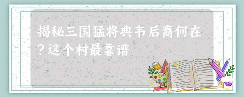 揭秘三国猛将典韦后裔何在?这个村最靠谱 揭秘三国猛将典韦后裔何在?这个村最靠谱
