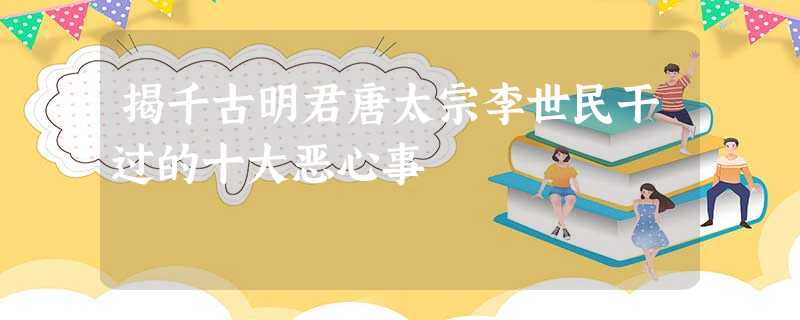 揭千古明君唐太宗李世民干过的十大恶心事 揭千古明君唐太宗李世民干过的十大恶心事