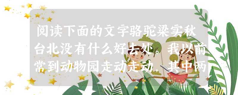阅读下面的文字骆驼梁实秋台北没有什么好去处。我以前常到动物园走动走动,其中两个地方对我有诱惑。一个是一家茶馆,有高屋建瓴之势,凭窗远盼,一片油绿的田畴,小川蜿蜒 阅读下面的文字骆驼梁实秋台北没有什么好去处。我以前常到动物园走动走动,其中两个地方对我有诱惑。一个是一家茶馆,有高屋建瓴之势,凭窗远盼,一片油绿的田畴,小川蜿蜒