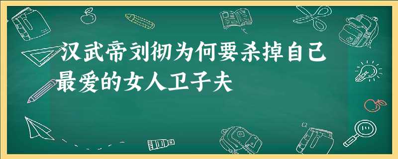 汉武帝刘彻为何要杀掉自己最爱的女人卫子夫 汉武帝刘彻为何要杀掉自己最爱的女人卫子夫