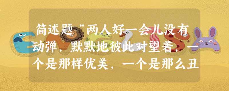 简述题“两人好一会儿没有动弹,默默地彼此对望着,一个是那样优美,一个是那么丑陋。每一刻她都在他身上发现更多的丑陋,她的目光从 简述题“两人好一会儿没有动弹,默默地彼此对望着,一个是那样优美,一个是那么丑陋。每一刻她都在他身上发现更多的丑陋,她的目光从