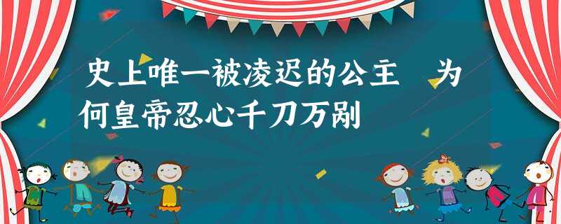 史上唯一被凌迟的公主 为何皇帝忍心千刀万剐 史上唯一被凌迟的公主 为何皇帝忍心千刀万剐