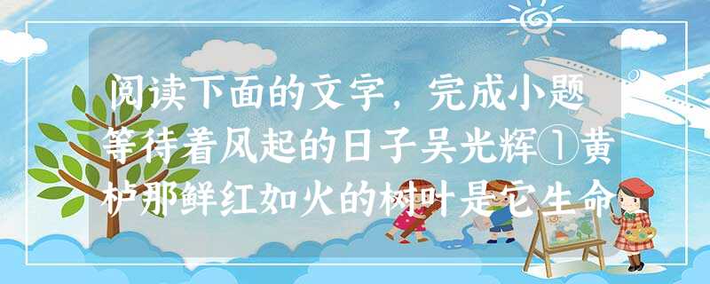 阅读下面的文字,完成小题等待着风起的日子吴光辉①黄栌那鲜红如火的树叶是它生命的最后华章,此前它是黄色的青春,此后它是枯萎的凋零。它们明明知道自己的最终结局,也要 阅读下面的文字,完成小题等待着风起的日子吴光辉①黄栌那鲜红如火的树叶是它生命的最后华章,此前它是黄色的青春,此后它是枯萎的凋零。它们明明知道自己的最终结局,也要