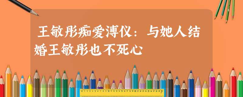 王敏彤痴爱溥仪:与她人结婚王敏彤也不死心 王敏彤痴爱溥仪:与她人结婚王敏彤也不死心