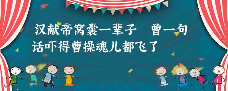 汉献帝窝囊一辈子 曾一句话吓得曹操魂儿都飞了 汉献帝窝囊一辈子 曾一句话吓得曹操魂儿都飞了