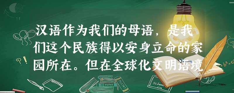 汉语作为我们的母语,是我们这个民族得以安身立命的家园所在。但在全球化文明语境紧锣密鼓的21世纪,汉语教育正在经受着前所末有的挑战。 这一 汉语作为我们的母语,是我们这个民族得以安身立命的家园所在。但在全球化文明语境紧锣密鼓的21世纪,汉语教育正在经受着前所末有的挑战。 这一