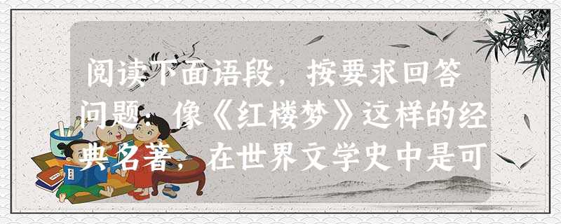 阅读下面语段,按要求回答问题:像《红楼梦》这样的经典名著,在世界文学史中是可以陈列满满一个艺廊的。我国的古典诗文,从诗三百、楚辞,到李、杜,到龚自珍,小说从“四 阅读下面语段,按要求回答问题:像《红楼梦》这样的经典名著,在世界文学史中是可以陈列满满一个艺廊的。我国的古典诗文,从诗三百、楚辞,到李、杜,到龚自珍,小说从“四