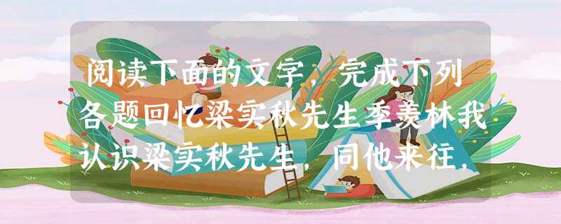 阅读下面的文字,完成下列各题回忆梁实秋先生季羡林我认识梁实秋先生,同他来往,前后也不过两三年,时间是很短的。但是,他留给我的回忆却是很长很长的。分别之后,到现在 阅读下面的文字,完成下列各题回忆梁实秋先生季羡林我认识梁实秋先生,同他来往,前后也不过两三年,时间是很短的。但是,他留给我的回忆却是很长很长的。分别之后,到现在