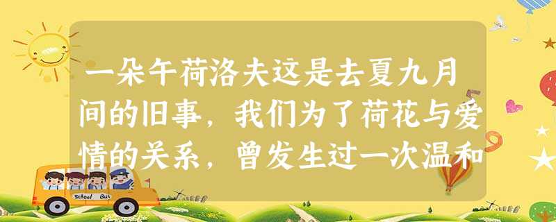 一朵午荷洛夫这是去夏九月间的旧事,我们为了荷花与爱情的关系,曾发生过一次温和的争辩。“真正懂得欣赏 一朵午荷洛夫这是去夏九月间的旧事,我们为了荷花与爱情的关系,曾发生过一次温和的争辩。“真正懂得欣赏