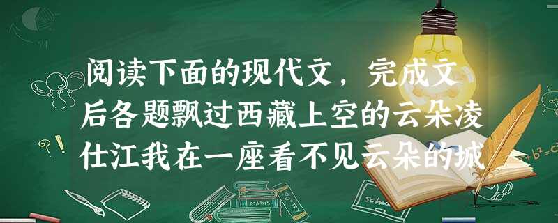 阅读下面的现代文,完成文后各题飘过西藏上空的云朵凌仕江我在一座看不见云朵的城市停下来想西藏的云朵。抬起头来,满眼是灰。走了几步,头脑发昏。这座曾经云朵满天的城市 阅读下面的现代文,完成文后各题飘过西藏上空的云朵凌仕江我在一座看不见云朵的城市停下来想西藏的云朵。抬起头来,满眼是灰。走了几步,头脑发昏。这座曾经云朵满天的城市