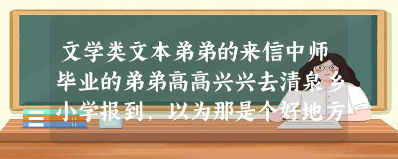 文学类文本弟弟的来信中师毕业的弟弟高高兴兴去清泉乡小学报到,以为那是个好地方。两天后回来了,垂头丧气地闷在家 文学类文本弟弟的来信中师毕业的弟弟高高兴兴去清泉乡小学报到,以为那是个好地方。两天后回来了,垂头丧气地闷在家