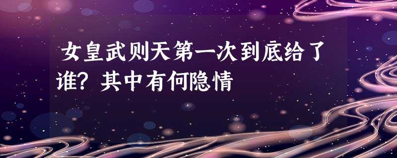 女皇武则天第一次到底给了谁?其中有何隐情 女皇武则天第一次到底给了谁?其中有何隐情
