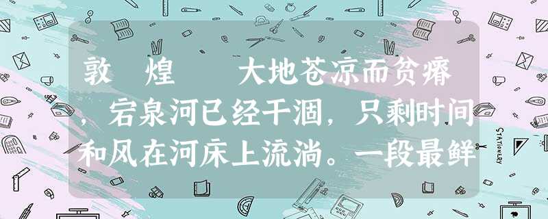 敦 煌 大地苍凉而贫瘠,宕泉河已经干涸,只剩时间和风在河床上流淌。一段最鲜活的历史就住在这贫瘠的表皮下…… 这是历史的另一种写法。 敦 煌 大地苍凉而贫瘠,宕泉河已经干涸,只剩时间和风在河床上流淌。一段最鲜活的历史就住在这贫瘠的表皮下…… 这是历史的另一种写法。