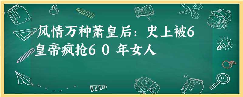 风情万种萧皇后:史上被6皇帝疯抢60年女人 风情万种萧皇后:史上被6皇帝疯抢60年女人