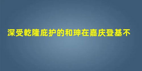 深受乾隆庇护的和珅在嘉庆登基不久被赐白绫自尽 深受乾隆庇护的和珅在嘉庆登基不久被赐白绫自尽