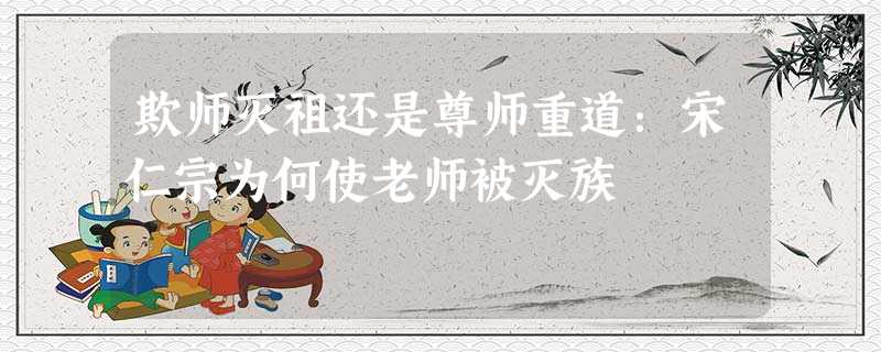 欺师灭祖还是尊师重道:宋仁宗为何使老师被灭族 欺师灭祖还是尊师重道:宋仁宗为何使老师被灭族