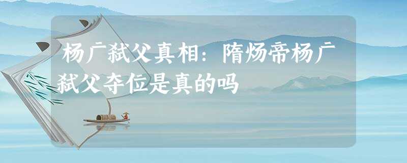 杨广弑父真相:隋炀帝杨广弑父夺位是真的吗 杨广弑父真相:隋炀帝杨广弑父夺位是真的吗