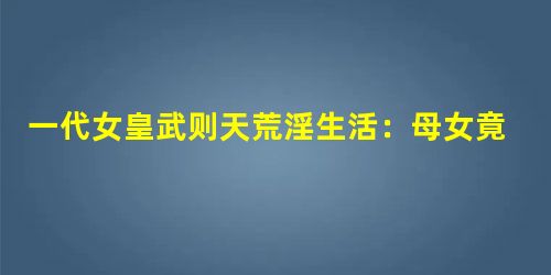 一代女皇武则天荒淫生活:母女竟共用男宠 一代女皇武则天荒淫生活:母女竟共用男宠