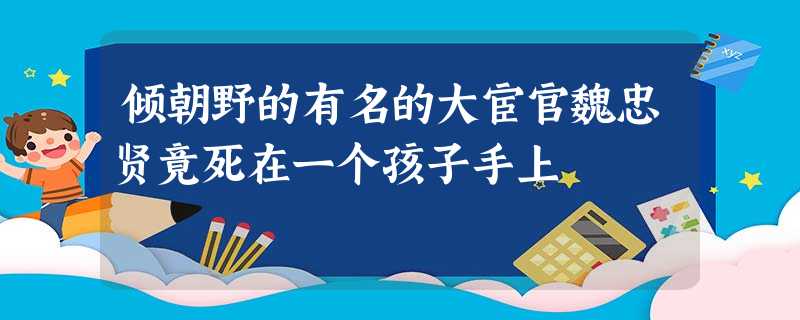 倾朝野的有名的大宦官魏忠贤竟死在一个孩子手上 倾朝野的有名的大宦官魏忠贤竟死在一个孩子手上