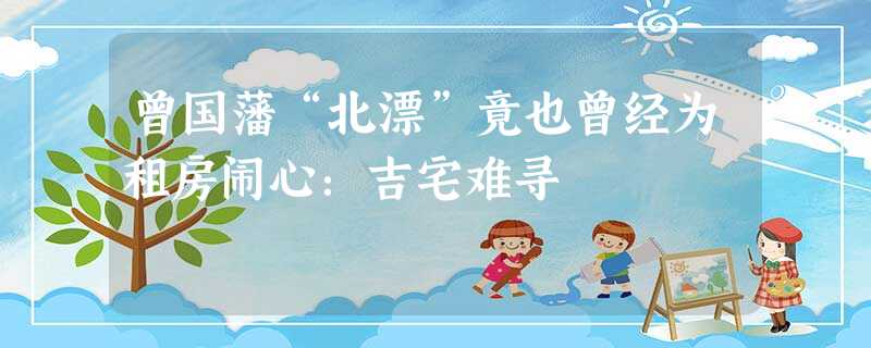 曾国藩“北漂”竟也曾经为租房闹心:吉宅难寻 曾国藩“北漂”竟也曾经为租房闹心:吉宅难寻