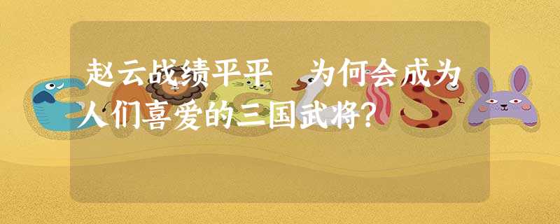 赵云战绩平平 为何会成为人们喜爱的三国武将? 赵云战绩平平 为何会成为人们喜爱的三国武将?