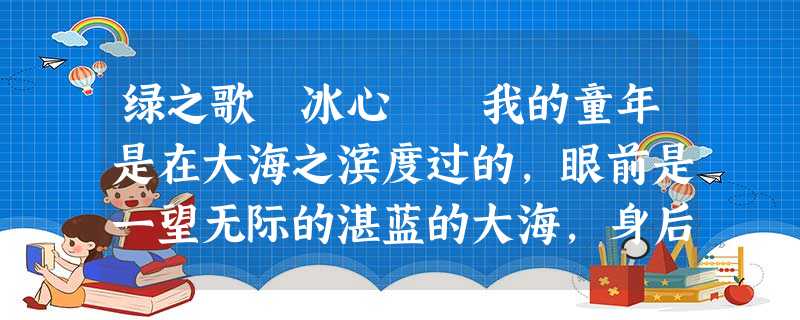 绿之歌 冰心 我的童年是在大海之滨度过的,眼前是一望无际的湛蓝的大海,身后是一抹浅黄的田地。 那时,我的大半个世界是蓝色的。蓝色对于 绿之歌 冰心 我的童年是在大海之滨度过的,眼前是一望无际的湛蓝的大海,身后是一抹浅黄的田地。 那时,我的大半个世界是蓝色的。蓝色对于