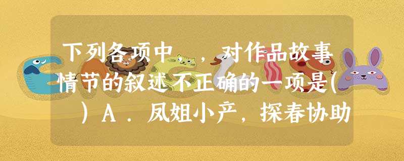 下列各项中,,对作品故事情节的叙述不正确的一项是( )A.凤姐小产,探春协助理家。赵姨娘和女儿大闹后,探春痛斥赵姨娘。后亲娘舅死了,探春趁机“赏银”二十。又精简 下列各项中,,对作品故事情节的叙述不正确的一项是( )A.凤姐小产,探春协助理家。赵姨娘和女儿大闹后,探春痛斥赵姨娘。后亲娘舅死了,探春趁机“赏银”二十。又精简