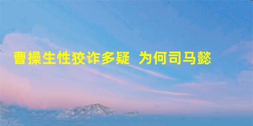 曹操生性狡诈多疑 为何司马懿能逃过一劫? 曹操生性狡诈多疑 为何司马懿能逃过一劫?