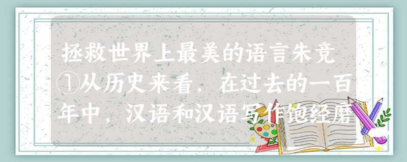 拯救世界上最美的语言朱竞①从历史来看,在过去的一百年中,汉语和汉语写作饱经磨难。作家白先勇总结现代汉语的命运时说:“百年中文,内忧外患。”其外,有西方语言的冲击 拯救世界上最美的语言朱竞①从历史来看,在过去的一百年中,汉语和汉语写作饱经磨难。作家白先勇总结现代汉语的命运时说:“百年中文,内忧外患。”其外,有西方语言的冲击