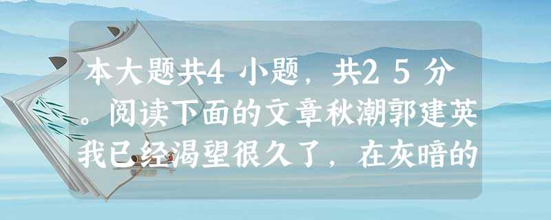 本大题共4小题,共25分。阅读下面的文章秋潮郭建英我已经渴望很久了,在灰暗的凝视中,在惨淡的死寂里,它终于来了。这就是京都深秋的夜风。这威势,是一种告别,是一种 本大题共4小题,共25分。阅读下面的文章秋潮郭建英我已经渴望很久了,在灰暗的凝视中,在惨淡的死寂里,它终于来了。这就是京都深秋的夜风。这威势,是一种告别,是一种