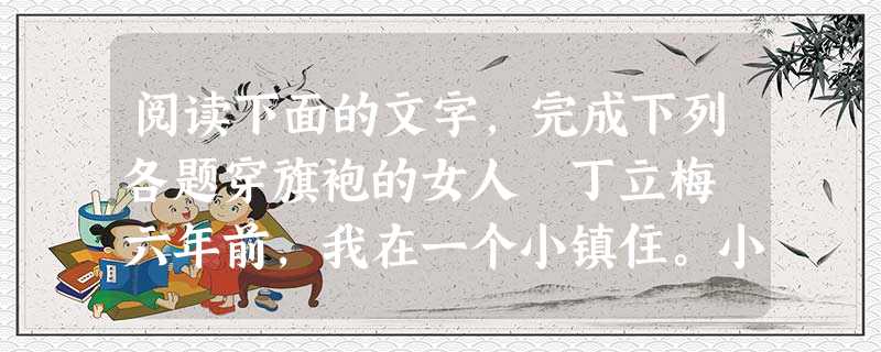 阅读下面的文字,完成下列各题穿旗袍的女人 丁立梅 六年前,我在一个小镇住。小镇上有个女人,三十多岁的模样,无职业,平时就在街头摆个小摊,卖卖小杂物,如 阅读下面的文字,完成下列各题穿旗袍的女人 丁立梅 六年前,我在一个小镇住。小镇上有个女人,三十多岁的模样,无职业,平时就在街头摆个小摊,卖卖小杂物,如
