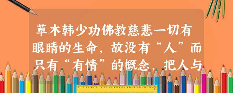 草木韩少功佛教慈悲一切有眼睛的生命,故没有“人”而只有“有情”的概念,把人与动物并置这一概念之内,一视同仁。这一来,只有植物降了等级 草木韩少功佛教慈悲一切有眼睛的生命,故没有“人”而只有“有情”的概念,把人与动物并置这一概念之内,一视同仁。这一来,只有植物降了等级