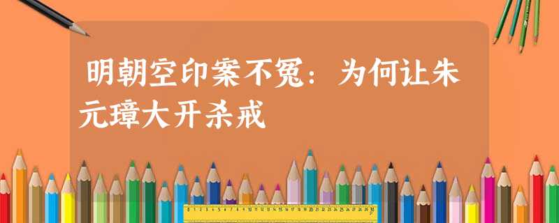 明朝空印案不冤:为何让朱元璋大开杀戒 明朝空印案不冤:为何让朱元璋大开杀戒
