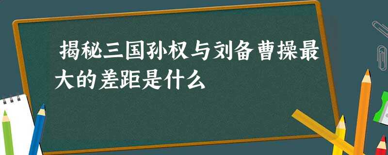 揭秘三国孙权与刘备曹操最大的差距是什么 揭秘三国孙权与刘备曹操最大的差距是什么