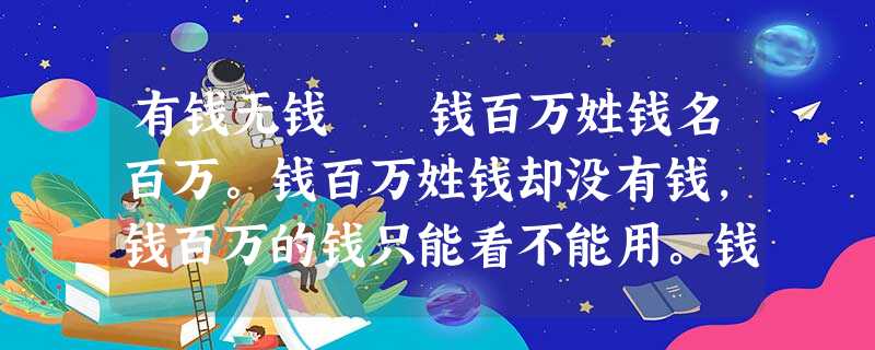 有钱无钱 钱百万姓钱名百万。钱百万姓钱却没有钱,钱百万的钱只能看不能用。钱百万的钱不是假钞,不是 有钱无钱 钱百万姓钱名百万。钱百万姓钱却没有钱,钱百万的钱只能看不能用。钱百万的钱不是假钞,不是