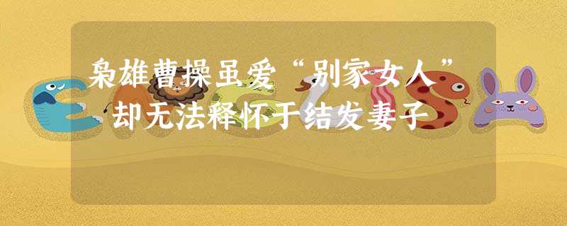 枭雄曹操虽爱“别家女人” 却无法释怀于结发妻子 枭雄曹操虽爱“别家女人” 却无法释怀于结发妻子