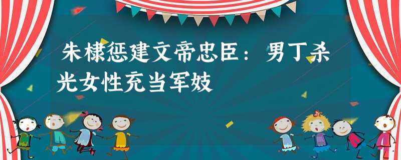 朱棣惩建文帝忠臣:男丁杀光女性充当军妓 朱棣惩建文帝忠臣:男丁杀光女性充当军妓