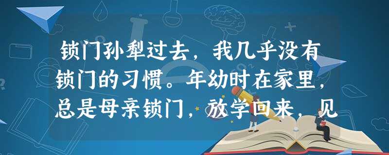锁门孙犁过去,我几乎没有锁门的习惯。年幼时在家里,总是母亲锁门,放学回来,见门锁着进不去,在门外多玩一会就是了,也不会着急。以后在外求 锁门孙犁过去,我几乎没有锁门的习惯。年幼时在家里,总是母亲锁门,放学回来,见门锁着进不去,在门外多玩一会就是了,也不会着急。以后在外求