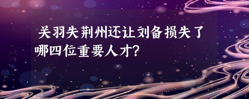 关羽失荆州还让刘备损失了哪四位重要人才? 关羽失荆州还让刘备损失了哪四位重要人才?