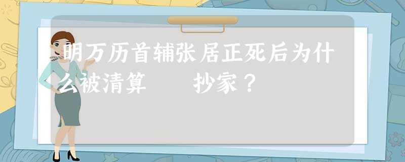 明万历首辅张居正死后为什么被清算 抄家? 明万历首辅张居正死后为什么被清算 抄家?