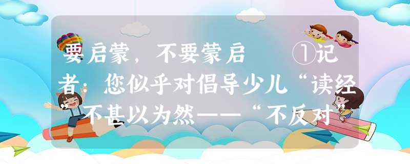 要启蒙,不要蒙启 ①记者:您似乎对倡导少儿“读经”不甚以为然——“不反对”而已,能具体说明吗? 要启蒙,不要蒙启 ①记者:您似乎对倡导少儿“读经”不甚以为然——“不反对”而已,能具体说明吗?