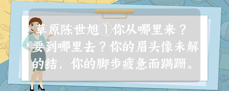 草原陈世旭①你从哪里来?要到哪里去?你的眉头像未解的结,你的脚步疲惫而蹒跚。我把喧嚣的城市留在身后,我把拥挤的人群留在身后,我把所 草原陈世旭①你从哪里来?要到哪里去?你的眉头像未解的结,你的脚步疲惫而蹒跚。我把喧嚣的城市留在身后,我把拥挤的人群留在身后,我把所